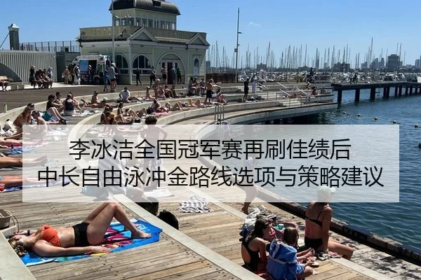 李冰洁全国冠军赛再刷佳绩后 中长自由泳冲金路线选项与策略建议
