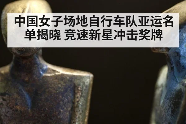 中国女子场地自行车队亚运名单揭晓 竞速新星冲击奖牌